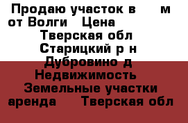 Продаю участок в 100 м от Волги › Цена ­ 600 000 - Тверская обл., Старицкий р-н, Дубровино д. Недвижимость » Земельные участки аренда   . Тверская обл.